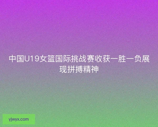 中国U19女篮国际挑战赛收获一胜一负展现拼搏精神