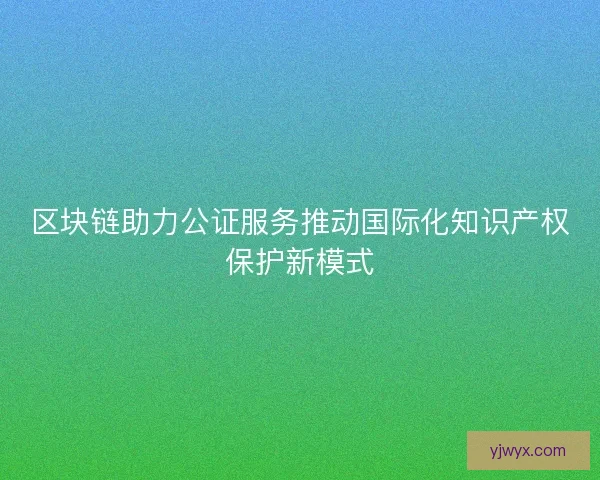 区块链助力公证服务推动国际化知识产权保护新模式
