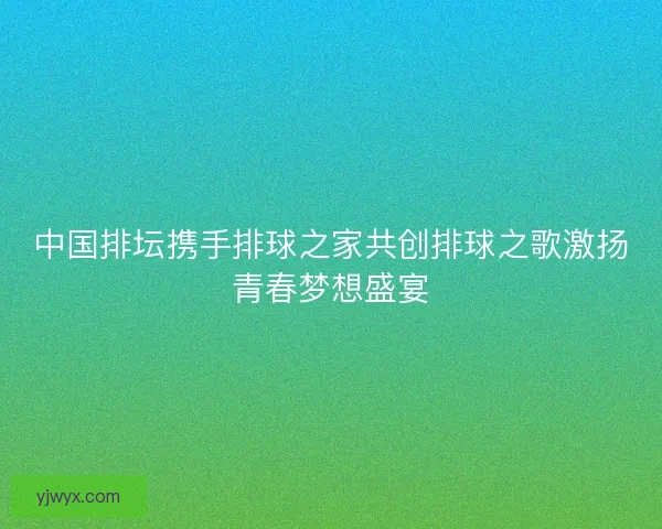 中国排坛携手排球之家共创排球之歌激扬青春梦想盛宴